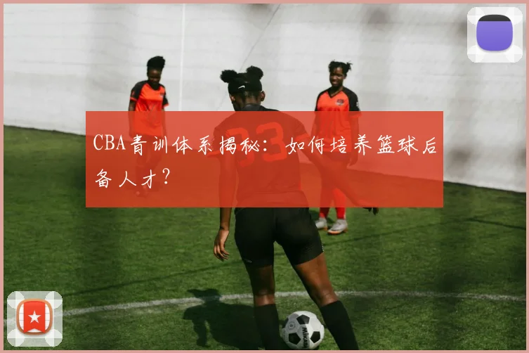 CBA青训体系揭秘：如何培养篮球后备人才？