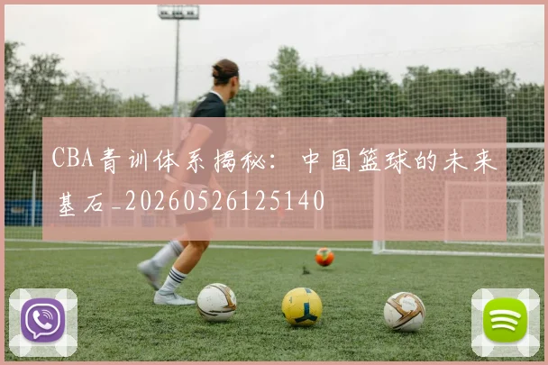 CBA青训体系揭秘:中国篮球的未来基石_20260526125140