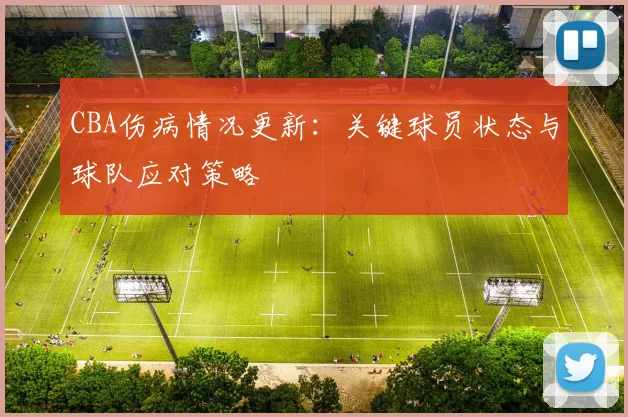 CBA伤病情况更新:关键球员状态与球队应对策略