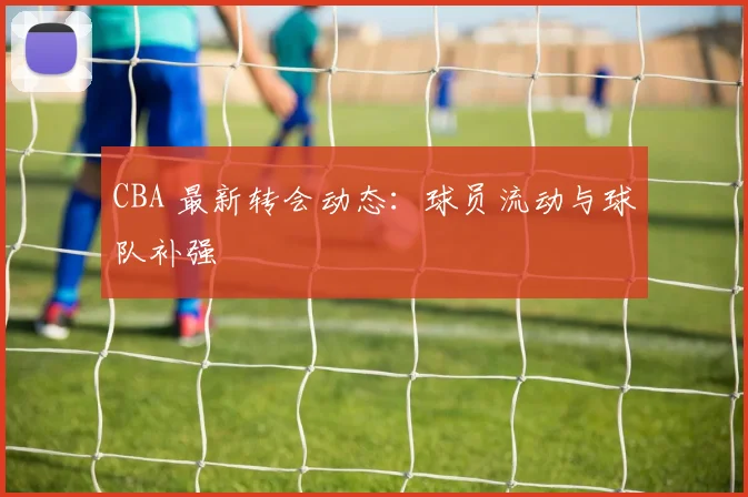 CBA 最新转会动态：球员流动与球队补强