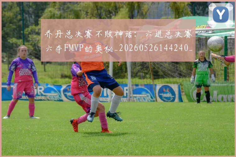乔丹总决赛不败神话：六进总决赛六夺FMVP的奥秘_20260526144240_20260608142700