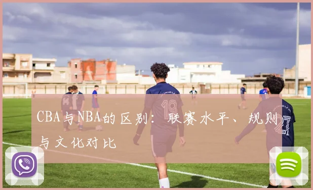CBA与NBA的区别：联赛水平、规则与文化对比