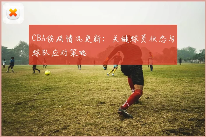 CBA伤病情况更新：关键球员状态与球队应对策略