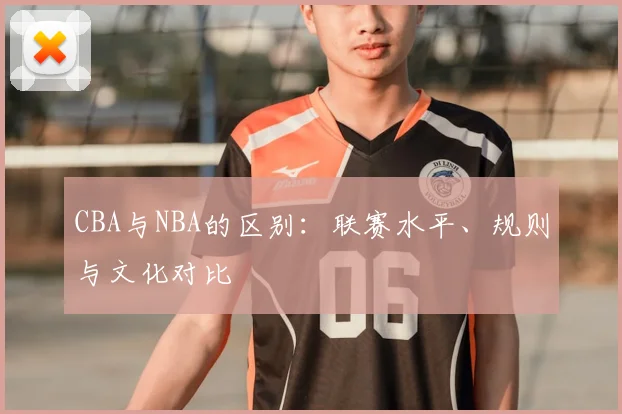 CBA与NBA的区别：联赛水平、规则与文化对比