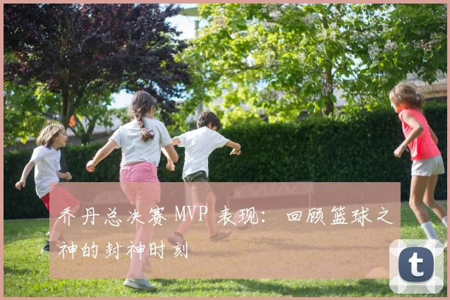乔丹总决赛 MVP 表现：回顾篮球之神的封神时刻