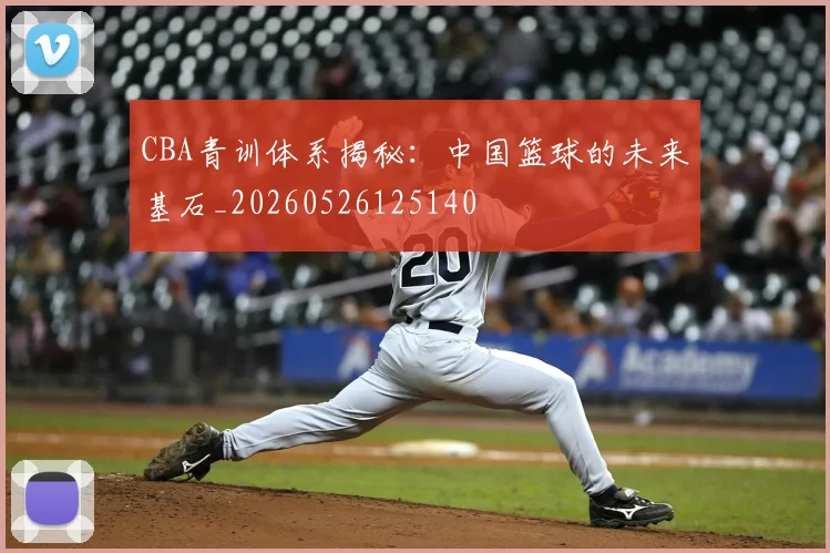 CBA青训体系揭秘：中国篮球的未来基石_20260526125140