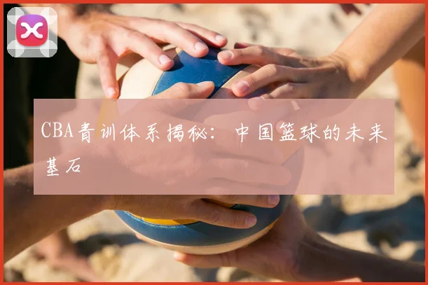 CBA青训体系揭秘：中国篮球的未来基石